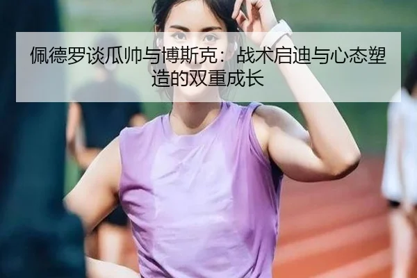 佩德罗谈瓜帅与博斯克：战术启迪与心态塑造的双重成长